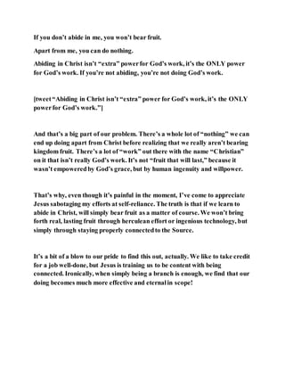 If you don’t abide in me, you won’t bear fruit.
Apart from me, you can do nothing.
Abiding in Christ isn’t “extra” powerfor God’s work, it’s the ONLY power
for God’s work. If you’re not abiding, you’re not doing God’s work.
[tweet“Abiding in Christ isn’t “extra” power for God’s work, it’s the ONLY
powerfor God’s work.”]
And that’s a big part of our problem. There’s a whole lot of “nothing” we can
end up doing apart from Christ before realizing that we really aren’t bearing
kingdom fruit. There’s a lot of “work” out there with the name “Christian”
on it that isn’t really God’s work. It’s not “fruit that will last,” because it
wasn’t empoweredby God’s grace, but by human ingenuity and willpower.
That’s why, even though it’s painful in the moment, I’ve come to appreciate
Jesus sabotaging my efforts at self-reliance. The truth is that if we learn to
abide in Christ, will simply bear fruit as a matter of course. We won’t bring
forth real, lasting fruit through herculean effort or ingenious technology, but
simply through staying properly connectedto the Source.
It’s a bit of a blow to our pride to find this out, actually. We like to take credit
for a job well-done, but Jesus is training us to be content with being
connected. Ironically, when simply being a branch is enough, we find that our
doing becomes much more effective and eternalin scope!
 