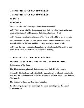WITHOUT JESUS YOU CAN DO NOTHING.
WITHOUT JESUS YOU CAN DO NOTHING.
JOHN15:5
JOHN 15 :1-5
“I AM the true vine , and My Father is the vinedresser.
Vs2 “Everybranch in Me that does not bear fruit He takes away;and every
branch that bears fruit He prunes, that it may bear more fruit.
Vs3 “You are alreadyclean because ofthe word which I have spokento you.
Vs 4 “Abide in Me, and I in you. As the branch cannotbear fruit of itself,
unless it abides in the vine, neither can you, unless you abide in Me.
Vs5 “I am the vine you are the branches, He who abides in Me, and I in him,
bears much fruit; for without Me you can do nothing.
HE PRUNES THAT YOU BEAR MORE FRUIT.
JESUS IS THE TRUE VINE THE FATHER THE VINEDRESSER.
Job function of the Father:
The Bible says every branch that does not bear fruit He takes away.
Generally this has been understood to be a purging away of dead branches in
preciselythe same sense that branches are said to be “castforth” and “burned
“ in verse 6.
The Greek wordairo has four basic meaning.
To lift up or pick up. This meaning is the exactmeaning what the Greek
scholars meant.
 