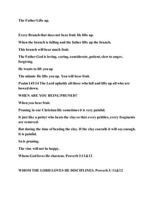 The FatherLifts up.
Every Branch that does not bear fruit He lifts up.
When the branch is falling and the father lifts up the branch.
This branch will bear much fruit.
The FatherGod is loving, caring, considerate, patient, slow to anger,
forgiving.
He wants to lift you up
The minute He lifts you up. You will bear fruit.
Psalm145:14 The Lord upholds all those who fall and lifts up all who are
bowed down.
WHEN ARE YOU BEING PRUNED?
When you bear fruit.
Pruning in our Christian life sometimes it is very painful.
It just like a potter who beats the clayso that every pebbles, every fragments
are removed.
But during the time of beating the clay. If the clay cantalk it will sayenough.
It is painful.
So is pruning.
The vine will not be happy.
Whom God loves He chastens. Proverb 3:11&12
WHOM THE LORD LOVES HE DISCIPLINES. Proverb3: 11&12
 