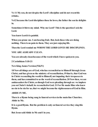 Vs 11 My son, do not despise the Lord’s discipline and do not resenthis
rebuke,
Vs12 because the Lord disciplines those he loves, the father the son he delights
in.
Sometimes it blows my mind. Why me Lord? This is the question I ask the
Lord.
You know Lord it is painful.
When you prune me. I am bearing fruit. But, look those who are doing
nothing. There is no pain in them. They are just enjoying life.
Then the Lord remind me WHOM THE LORD LOVES HE DISCIPLINES.
YOU ARE ALREADY CLEAN.
You are already cleanbecause of the word which I have spokento you.
2 Corinthians 5:18-21
New King James Version(NKJV)
18 Now all things are of God, who has reconciledus to Himself through Jesus
Christ, and has given us the ministry of reconciliation, 19 that is, that God was
in Christ reconciling the world to Himself, not imputing their trespassesto
them, and has committed to us the word of reconciliation. 20 Now then, we are
ambassadors forChrist, as though God were pleading through us: we implore
you on Christ’s behalf, be reconciledto God. 21 For He made Him who knew
no sin to be sin for us, that we might become the righteousnessofGod in Him.
ABIDE IN ME.
There is a Hymn being sung in funeral services in the main line Churches.
Abide in Me.
It is a goodHymn. But the problem is only on funeral service they sing this
Hymn.
But Jesus saidAbide in Me and I in you.
 
