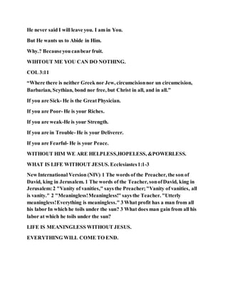 He never said I will leave you. I am in You.
But He wants us to Abide in Him.
Why.? Becauseyou canbear fruit.
WIHTOUT ME YOU CAN DO NOTHING.
COL 3:11
“Where there is neither Greek nor Jew, circumcisionnor un circumcision,
Barbarian, Scythian, bond nor free, but Christ in all, and in all.”
If you are Sick- He is the GreatPhysician.
If you are Poor- He is your Riches.
If you are weak-He is your Strength.
If you are in Trouble- He is your Deliverer.
If you are Fearful- He is your Peace.
WITHOUT HIM WE ARE HELPLESS,HOPELESS, &POWERLESS.
WHAT IS LIFE WITHOUT JESUS. Ecclesiastes1:1-3
New International Version (NIV) 1 The words of the Preacher, the son of
David, king in Jerusalem. 1 The words of the Teacher, sonofDavid, king in
Jerusalem:2 "Vanity of vanities," says the Preacher;"Vanity of vanities, all
is vanity." 2 "Meaningless!Meaningless!" says the Teacher. "Utterly
meaningless!Everything is meaningless." 3 What profit has a man from all
his labor In which he toils under the sun? 3 What does man gain from all his
labor at which he toils under the sun?
LIFE IS MEANINGLESS WITHOUT JESUS.
EVERYTHING WILL COME TO END.
 