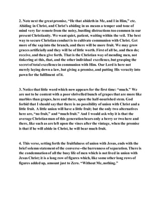 2. Note next the greatpromise, “He that abideth in Me, and I in Him,” etc.
Abiding in Christ, and Christ’s abiding in us means a temper and tone of
mind very far remote from the noisy, bustling distractions too common in our
present Christianity. We want quiet, patient, waiting within the veil. The best
way to secure Christian conduct is to cultivate communion with Christ. Get
more of the sap into the branch, and there will be more fruit. We may grow
graces artificiallyand they will be of little worth. First of all be, and then do;
receive, and then give forth. That is the Christian way of mending men, not
tinkering at this, that, and the other individual excellence, but grasping the
secretof total excellencein communion with Him. Our Lord is here not
merely laying down a law, but giving a promise, and putting His veracity into
pawn for the fulfilment of it.
3. Notice that little word which now appears for the first time: “much.” We
are not to be content with a poor shrivelled bunch of grapes that are more like
marbles than grapes, here and there, upon the half-nourished stem. God
forbid that I should saythat there is no possibility of union with Christ and a
little fruit. A little union will have a little fruit; but the only two alternatives
here are, “no fruit,” and “much fruit.” And I would ask why it is that the
average Christianman of this generationbears only a berry or two here and
there, like such as are left upon the vines after the vintage, when the promise
is that if he will abide in Christ, he will bear much fruit.
4. This verse, setting forth the fruitfulness of union with Jesus, ends with the
brief solemn statementof the converse--the barrenness of separation. There is
the condemnationof all the busy life of men which is not lived in union with
Jesus Christ; it is a long row of figures which, like some other long rows of
figures added up, amount just to Zero. “Without Me, nothing.”
 