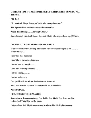 WITHOUT HIM WE ARE NOTHING BUT WITH CHRIST I CAN DO ALL
THINGS.
Phil 4:13
“ I can do all things through Christ who strengthens me.”
The Apostle Paul receiveda revelationfrom God.
“I can do all things……..throughChrist.”
Say after me I can do all things through Christ who strengthens me.(3 Times)
DO NOT PUT LIMITATIONS ON YOURSELF.
We have the habit of putting limitations on ourselves and upon God……….
When we say….
I can’t do that because:
I don’t have the education…….
I’m not smart enough…….
I don’t have enough money……..
I’m too young………
I’m too old………
Our problem is we all put limitations on ourselves
and God. Its time for us to take the limits off of ourselves
And off of God.
LET JESUS BE YOUR MASTER
Surrender to Jesus everything- Our Pride, Our Guilt, Our Dreams, Our
vision. And Take Him by the hand.
Let go of our Self Righteousness andbe clothedin His Righteousness.
 