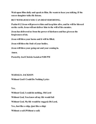 Wait upon Him daily and speak to Him. He wants to hear you talking. If the
son or daughter talks He listens.
BUT WITH JESUS YOU CAN DO EVERYHTING.
Psalm41:2 Jesus will preserve him and keephim alive, and he will be blessed
on the earth. Jesus will not deliver him to the will of his enemies.
Jesus has delivered us from the power of darkness and has given us the
forgiveness ofsin.
Jesus will bless your barns and it will be filled.
Jesus will bless the fruit of your bodies.
Jesus will bless your going out and your coming in.
Amen.
Postedby JoelChristie Isaiahat 9:08 PM
MAHALIA JACKSON
Without God I Could Do Nothing Lyrics
Yes,
Without God, I could do nothing, Oh Lord
Without God, You know all my life would fail
Without God, My life would be rugged, Oh Lord,
Yes, Just like a ship, (just like a ship)
Without a sail (Without a sail)
 
