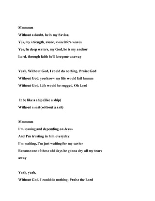 Mmmmm
Without a doubt, he is my Savior,
Yes, my strength, alone, alone life's waves
Yes, In deep waters, my God, he is my anchor
Lord, through faith he'll keepme unaway
Yeah, Without God, I could do nothing, Praise God
Without God, you know my life would fail hmmm
Without God, Life would be rugged, Oh Lord
It be like a ship (like a ship)
Without a sail (without a sail)
Mmmmm
I'm leaning and depending on Jesus
And I'm trusting in him everyday
I'm waiting, I'm just waiting for my savior
Becauseone of these old days he gonna dry all my tears
away
Yeah, yeah,
Without God, I could do nothing, Praise the Lord
 