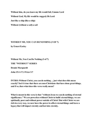 Without him, do you know my life would fail, Ummm Lord
Without God, My life would be rugged, Oh Lord
Just like a ship (like a ship)
Without (without a sail) a sail
WITHOUT ME, YOU CAN DO NOTHING (3 OF 7)
by Ernest Easley
Without Me, You Can Do Nothing (3 of 7)
THE "WITHOUT" SERIES
Dennis Marquardt
John 15:1-17;I Peter3:7
INTRO:Without Christ, you can do nothing ... just what does this mean
exactly? Isn't it true that there are non-Christians that have done great things,
and if so, then what does this verse really mean?
What is meant in this verse is that "without Jesus we can do nothing of eternal
significance."We are powerless without Christ to build eternalthings, we are
spiritually poor and without power outside of Christ! But with Christ we are
rich in every way, we now have the powerto affect eternalthings and leave a
legacythat will impact eternity and last into eternity.
 