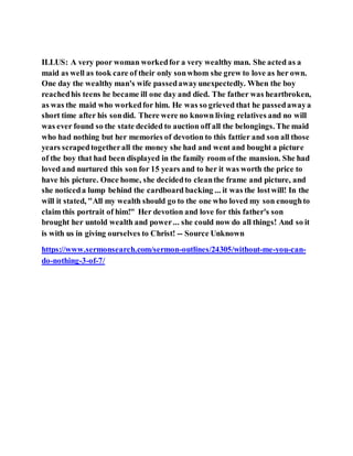 ILLUS: A very poor woman workedfor a very wealthy man. She acted as a
maid as well as took care of their only sonwhom she grew to love as her own.
One day the wealthy man's wife passedawayunexpectedly. When the boy
reachedhis teens he became ill one day and died. The father was heartbroken,
as was the maid who workedfor him. He was so grieved that he passedawaya
short time after his sondid. There were no known living relatives and no will
was ever found so the state decided to auction off all the belongings. The maid
who had nothing but her memories of devotion to this fattier and son all those
years scrapedtogetherall the money she had and went and bought a picture
of the boy that had been displayed in the family room of the mansion. She had
loved and nurtured this son for 15 years and to her it was worth the price to
have his picture. Once home, she decidedto cleanthe frame and picture, and
she noticeda lump behind the cardboard backing ... it was the lostwill! In the
will it stated, "All my wealth should go to the one who loved my son enoughto
claim this portrait of him!" Her devotion and love for this father's son
brought her untold wealth and power... she could now do all things! And so it
is with us in giving ourselves to Christ! -- Source Unknown
https://www.sermonsearch.com/sermon-outlines/24305/without-me-you-can-
do-nothing-3-of-7/
 