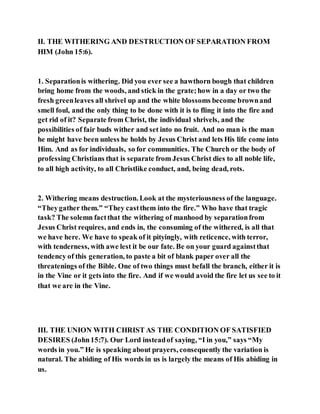 II. THE WITHERING AND DESTRUCTION OF SEPARATION FROM
HIM (John 15:6).
1. Separationis withering. Did you ever see a hawthorn bough that children
bring home from the woods, and stick in the grate;how in a day or two the
fresh greenleaves all shrivel up and the white blossoms become brownand
smell foul, and the only thing to be done with it is to fling it into the fire and
get rid of it? Separate from Christ, the individual shrivels, and the
possibilities of fair buds wither and set into no fruit. And no man is the man
he might have been unless he holds by Jesus Christ and lets His life come into
Him. And as for individuals, so for communities. The Church or the body of
professing Christians that is separate from Jesus Christ dies to all noble life,
to all high activity, to all Christlike conduct, and, being dead, rots.
2. Withering means destruction. Look at the mysteriousness of the language.
“Theygather them.” “They castthem into the fire.” Who have that tragic
task? The solemn factthat the withering of manhood by separationfrom
Jesus Christ requires, and ends in, the consuming of the withered, is all that
we have here. We have to speak of it pityingly, with reticence, with terror,
with tenderness, with awe lest it be our fate. Be on your guard againstthat
tendency of this generation, to paste a bit of blank paper over all the
threatenings of the Bible. One of two things must befall the branch, either it is
in the Vine or it gets into the fire. And if we would avoid the fire let us see to it
that we are in the Vine.
III. THE UNION WITH CHRIST AS THE CONDITION OF SATISFIED
DESIRES (John15:7). Our Lord insteadof saying, “I in you,” says “My
words in you.” He is speaking about prayers, consequently the variation is
natural. The abiding of His words in us is largely the means of His abiding in
us.
 