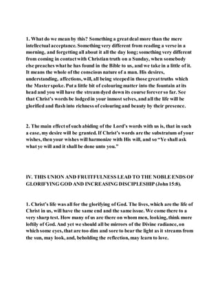 1. What do we mean by this? Something a greatdeal more than the mere
intellectual acceptance. Something very different from reading a verse in a
morning, and forgetting all about it all the day long; something very different
from coming in contactwith Christian truth on a Sunday, when somebody
else preaches whathe has found in the Bible to us, and we take in a little of it.
It means the whole of the conscious nature of a man. His desires,
understanding, affections, will, all being steepedin those greattruths which
the Masterspoke. Puta little bit of colouring matter into the fountain at its
head and you will have the stream dyed down its course foreverso far. See
that Christ’s words be lodgedin your inmost selves, and all the life will be
glorified and flash into richness of colouring and beauty by their presence.
2. The main effectof such abiding of the Lord’s words with us is, that in such
a ease, my desire will be granted. If Christ’s words are the substratum of your
wishes, then your wishes will harmonize with His will, and so “Ye shall ask
what ye will and it shall be done unto you.”
IV. THIS UNION AND FRUITFULNESS LEAD TO THE NOBLE ENDS OF
GLORIFYING GOD AND INCREASING DISCIPLESHIP (John15:8).
1. Christ’s life was all for the glorifying of God. The lives, which are the life of
Christ in us, will have the same end and the same issue. We come there to a
very sharp test. How many of us are there on whom men, looking, think more
loftily of God. And yet we should all be mirrors of the Divine radiance, on
which some eyes, that are too dim and sore to bear the light as it streams from
the sun, may look, and, beholding the reflection, may learn to love.
 