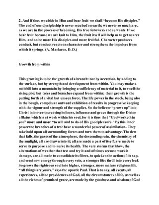 2. And if thus we abide in Him and bear fruit we shall “become His disciples.”
The end of our discipleship is never reachedon earth; we never so much are,
as we are in the process ofbecoming, His true followers and servants. If we
bear fruit because we are knit to Him, the fruit itself will help us to get nearer
Him, and so be more His disciples and more fruitful. Characterproduces
conduct, but conduct reacts on characterand strengthens the impulses from
which it springs. (A. Maclaren, D. D.)
Growth from within
This growing is to be the growth of a branch: not by accretion, by adding to
the surface, but by strength and development from within. You may make a
molehill into a mountain by bringing a sufficiency of material to it, to swellthe
rising pile; but trees and branches expand from within: their growthis the
putting forth of a vital but unseenforce. The life powerin the stock, being also
in the bough, compels an outward exhibition of results in progressive keeping
with the vigour and strength of the supplies. So the believer “grows up” into
Christ into ever-increasing holiness, influence and grace through the Divine
afflatus which is at work within his soul, for it is thus that “Godworkethin
you” more and more “to will and to do of His goodpleasure.” Bythis inner
powerthe branches of a tree have a wonderful powerof assimilation.. They
take hold upon all surrounding forces and turn them to advantage. The dew
that falls, the gasesofthe atmosphere, the descending rain, the chemistry of
the sunlight, all are drawn into it; all are made a part of itself, are made to
serve its purpose and to nurse its health. The very storms that blow, the
alternations of weatherthat test and try it and ofttimes seemto work it
damage, are all made to consolidate its fibres, to quicken the actionof its sap,
and send new energythrough every vein, a strongerlife: thrill into every leaf.
So grows the righteous soul into higher, stronger, more mature religious life.
“All things are yours,” says the apostle Paul. That is to say, all events, all
experiences, allthe providences of God, all the circumstances oflife, as well as
all the riches of promised grace, are made by the goodnessand wisdom of God
 