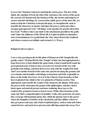 to serve the Christian’s interests and help his soul to grow. The dew of the
Spirit, the sunshine of God, the aids of the sanctuary, the societyofthe good,
the exercise ofChristian toil, the business of life, the storms and tempests of
sorrow and toil--all things, by reasonof the subtle powerof the inner life, are
made to help the Christian, to deepen his piety, to strengthen his soul, to
beautify his character, to mature and ripen his graces, andto give him a
strongergrip upon his God. “All things work togetherfor goodto them that
love God.” Neither is there any limit to the attainments possible to the godly
soul. Under the influence of the Divine life it is placed amid an exhaustless
store of nourishment, it is graftedinto the Vine whose Rootis the Godhead
and whose resourcesare infinite and eternal. (J. J. Wray.)
Religionin diverse places
I saw a vine growing on the fertile plain of Damascus with “boughs like the
goodly cedars” (Psalms 80:10). One “bough” of that vine had appropriated a
large foresttree; it had climbed the giant trunk, it had wound itself round the
greatgnarled arms, it had, in fact, coveredevery branch of the tree with
garlands of its foliage, and bent down every twig with the weightof its fruit.
And I saw another branch of the same vine spread out along the ground, and
coverbushes and brambles with foliage as luxuriant and fruit as plentiful as
those on the lordly foresttree. So is it in the Church. Some branches of that
heaven-planted vine climb to the very pinnacles of human society. They
appropriate and sanctify the sceptre of the monarch, the dignity of the peer,
the powerof the statesman, the genius of the philosopher, and they shed a
lustre upon eachand all greaterand more enduring than canever be
conferredby gemmed coronetor laurel crown. While other branches of the
same vine find a congenialsphere in humbler walks, they penetrate city lanes,
they creepup wild mountain glens, they climb the gloomy stair to the garret
where the daughter of toil lies on her death bed, and they diffuse wherever
they go a peace and a joy and a halo of spiritual glory, such as rank and riches
cannot bestow, and such too as poverty and suffering cannot take away. Peer
 