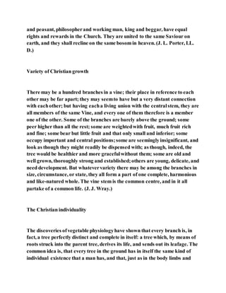 and peasant, philosopherand working man, king and beggar, have equal
rights and rewards in the Church. They are united to the same Saviour on
earth, and they shall recline on the same bosom in heaven. (J. L. Porter, LL.
D.)
Variety of Christian growth
There may be a hundred branches in a vine; their place in reference to each
other may be far apart; they may seemto have but a very distant connection
with eachother; but having eacha living union with the centralstem, they are
all members of the same Vine, and every one of them therefore is a member
one of the other. Some of the branches are barely above the ground; some
peer higher than all the rest; some are weightedwith fruit, much fruit rich
and fine; some bear but little fruit and that only small and inferior; some
occupy important and central positions;some are seeminglyinsignificant, and
look as though they might readily be dispensed with; as though, indeed, the
tree would be healthier and more gracefulwithout them; some are old and
well grown, thoroughly strong and established;others are young, delicate, and
need development. But whatevervariety there may be among the branches in
size, circumstance, or state, they all form a part of one complete, harmonious
and like-natured whole. The vine stem is the common centre, and in it all
partake of a common life. (J. J. Wray.)
The Christian individuality
The discoveries ofvegetable physiologyhave shown that every branch is, in
fact, a tree perfectly distinct and complete in itself: a tree which, by means of
roots struck into the parent tree, derives its life, and sends out its leafage. The
common idea is, that every tree in the ground has in itself the same kind of
individual existence that a man has, and that, just as in the body limbs and
 