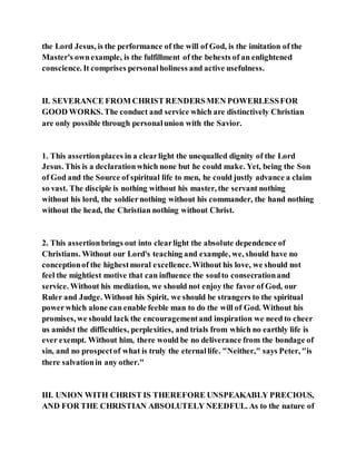 the Lord Jesus, is the performance of the will of God, is the imitation of the
Master's ownexample, is the fulfillment of the behests of an enlightened
conscience. It comprises personalholiness and active usefulness.
II. SEVERANCE FROM CHRIST RENDERSMEN POWERLESSFOR
GOOD WORKS. The conduct and service which are distinctively Christian
are only possible through personalunion with the Savior.
1. This assertionplaces in a clearlight the unequalled dignity of the Lord
Jesus. This is a declarationwhich none but he could make. Yet, being the Son
of God and the Source of spiritual life to men, he could justly advance a claim
so vast. The disciple is nothing without his master, the servant nothing
without his lord, the soldiernothing without his commander, the hand nothing
without the head, the Christian nothing without Christ.
2. This assertionbrings out into clearlight the absolute dependence of
Christians. Without our Lord's teaching and example, we, should have no
conceptionof the highestmoral excellence.Without his love, we should not
feel the mightiest motive that can influence the soulto consecrationand
service. Without his mediation, we should not enjoy the favor of God, our
Ruler and Judge. Without his Spirit, we should be strangers to the spiritual
powerwhich alone can enable feeble man to do the will of God. Without his
promises, we should lack the encouragementand inspiration we need to cheer
us amidst the difficulties, perplexities, and trials from which no earthly life is
ever exempt. Without him, there would be no deliverance from the bondage of
sin, and no prospectof what is truly the eternallife. "Neither," says Peter, "is
there salvationin any other."
III. UNION WITH CHRIST IS THEREFORE UNSPEAKABLY PRECIOUS,
AND FOR THE CHRISTIAN ABSOLUTELY NEEDFUL. As to the nature of
 