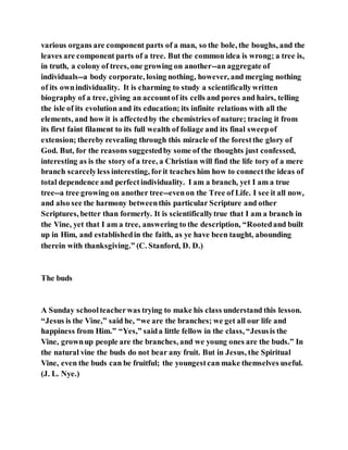various organs are component parts of a man, so the bole, the boughs, and the
leaves are component parts of a tree. But the common idea is wrong; a tree is,
in truth, a colony of trees, one growing on another--an aggregate of
individuals--a body corporate, losing nothing, however, and merging nothing
of its ownindividuality. It is charming to study a scientificallywritten
biography of a tree, giving an accountof its cells and pores and hairs, telling
the isle of its evolution and its education; its infinite relations with all the
elements, and how it is affectedby the chemistries of nature; tracing it from
its first faint filament to its full wealth of foliage and its final sweepof
extension; thereby revealing through this miracle of the forestthe glory of
God. But, for the reasons suggestedby some of the thoughts just confessed,
interesting as is the story of a tree, a Christian will find the life tory of a mere
branch scarcelyless interesting, forit teaches him how to connectthe ideas of
total dependence and perfectindividuality. I am a branch, yet I am a true
tree--a tree growing on another tree--evenon the Tree of Life. I see it all now,
and also see the harmony betweenthis particular Scripture and other
Scriptures, better than formerly. It is scientificallytrue that I am a branch in
the Vine, yet that I am a tree, answering to the description, “Rootedand built
up in Him, and establishedin the faith, as ye have been taught, abounding
therein with thanksgiving.” (C. Stanford, D. D.)
The buds
A Sunday schoolteacherwas trying to make his class understand this lesson.
“Jesus is the Vine,” said he, “we are the branches; we get all our life and
happiness from Him.” “Yes,” saida little fellow in the class, “Jesusis the
Vine, grownup people are the branches, and we young ones are the buds.” In
the natural vine the buds do not bear any fruit. But in Jesus, the Spiritual
Vine, even the buds can be fruitful; the youngestcan make themselves useful.
(J. L. Nye.)
 