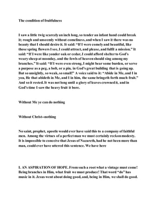 The condition of fruitfulness
I saw a little twig scarcelyan inch long, so tender an infant hand could break
it; rough and unseemly without comeliness,and when I saw it there was no
beauty that I should desire it. It said: “If I were comelyand beautiful, like
those spring flowers I see, I could attract, and please, and fulfil a mission.” It
said: “If I were like yonder oak or cedar, I could afford shelterto God’s
wearysheep at noonday, and the fowls of heavenshould sing among my
branches.” It said: “If I were even strong, I might bear some burden, or serve
a purpose as a peg, a bolt, or a pin, in God’s great building that is going up.
But so unsightly, so weak, so small!” A voice said to it: “Abide in Me, and I in
you, He that abideth in Me, and I in him, the same bringeth forth much fruit.”
And so it rested. It was not long until a glory of leaves crownedit, and in
God’s time I saw the heavy fruit it bore.
Without Me ye can do nothing
Without Christ--nothing
No saint, prophet, apostle would ever have said this to a company of faithful
men. Among the virtues of a perfectman we must certainly reckonmodesty.
It is impossible to conceive that Jesus of Nazareth, had he not been more than
man, could ever have uttered this sentence. We have here
I. AN ASPIRATION OF HOPE. From such a root what a vintage must come!
Being branches in Him, what fruit we must produce! That word “do” has
music in it. Jesus went about doing good, and, being in Him, we shall do good.
 