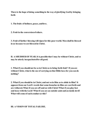 There is the hope of doing something in the way of glorifying God by bringing
forth
1. The fruits of holiness, peace, andlove.
2. Fruit in the conversionof others.
3. Fruit of further blessing will ripen for this poor world. Men shall be blessed
in us because we are blessedin Christ.
II. A SHUDDER OF FEAR. It is possible that I may be without Christ, and so
may be utterly incapacitatedfor all good.
1. What if you should not be so in Christ as to bring forth fruit? If you are
without Christ, what is the use of carrying on that Bible lass;for you can do
nothing?
2. What if you should be in Christ, and not so in Him as to abide in Him? It
appears from our Lord’s words that some branches in Him are castforth and
are withered. What if you are off and on with Christ! What if you play fast
and loose with the Lord! What if you are an outside saint and an inside devil!
What will come of such conduct as this?
III. A VISION OF TOTAL FAILURE.
 
