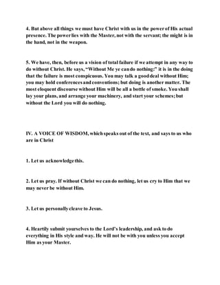 4. But above all things we must have Christ with us in the powerof His actual
presence. The powerlies with the Master, not with the servant; the might is in
the hand, not in the weapon.
5. We have, then, before us a vision of total failure if we attempt in any way to
do without Christ. He says, “Without Me ye cando nothing:” it is in the doing
that the failure is most conspicuous. You may talk a gooddeal without Him;
you may hold conferencesandconventions; but doing is another matter. The
most eloquent discourse without Him will be all a bottle of smoke. You shall
lay your plans, and arrange your machinery, and start your schemes;but
without the Lord you will do nothing.
IV. A VOICE OF WISDOM, whichspeaks out of the text, and says to us who
are in Christ
1. Let us acknowledgethis.
2. Let us pray. If without Christ we can do nothing, let us cry to Him that we
may never be without Him.
3. Let us personallycleave to Jesus.
4. Heartily submit yourselves to the Lord’s leadership, and ask to do
everything in His style and way. He will not be with you unless you accept
Him as your Master.
 