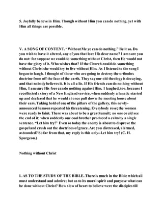 5. Joyfully believe in Him. Though without Him you cando nothing, yet with
Him all things are possible.
V. A SONG OF CONTENT.“WithoutMe ye can do nothing.” Be it so. Do
you wish to have it altered, any of you that love His dear name? I am sure you
do not: for suppose we could do something without Christ, then He would not
have the glory of it. Who wishes that? If the Church could do something
without Christ she would try to live without Him. As I listened to the song I
beganto laugh. I thought of those who are going to destroy the orthodox
doctrine from off the face of the earth. They sayour old theologyis decaying,
and that nobody believes it. It is all a lie. If His friends can do nothing without
Him, I am sure His foes cando nothing againstHim. I laughed, too, because I
recollecteda story of a New England service, when suddenly a lunatic started
up and declaredthat he would at once pull down the meeting house about
their ears. Taking hold of one of the pillars of the gallery, this newly-
announced Samsonrepeatedhis threatening. Everybody rose;the women
were ready to faint. There was about to be a greattumult; no one could see
the end of it; when suddenly one coolbrother produced a calm by a single
sentence. “Lethim try!” Even so today the enemy is about to disprove the
gospeland crush out the doctrines of grace. Are you distressed, alarmed,
astounded? So far from that, my reply is this only--Let him try! (C. H.
Spurgeon.)
Nothing without Christ
I. AS TO THE STUDY OF THE BIBLE. There is much in the Bible which all
must understand and admire; but as to its moral spirit and purpose what can
be done without Christ? How slow of heart to believe were the disciples till
 