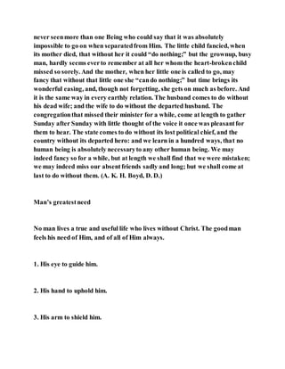 never seenmore than one Being who could say that it was absolutely
impossible to go on when separatedfrom Him. The little child fancied, when
its mother died, that without her it could “do nothing;” but the grownup, busy
man, hardly seems everto remember at all her whom the heart-brokenchild
missed so sorely. And the mother, when her little one is called to go, may
fancy that without that little one she “cando nothing;” but time brings its
wonderful easing, and, though not forgetting, she gets on much as before. And
it is the same way in every earthly relation. The husband comes to do without
his dead wife; and the wife to do without the departed husband. The
congregationthat missed their minister for a while, come at length to gather
Sunday after Sunday with little thought of the voice it once was pleasantfor
them to hear. The state comes to do without its lost political chief, and the
country without its departed hero: and we learn in a hundred ways, that no
human being is absolutely necessaryto any other human being. We may
indeed fancy so for a while, but at length we shall find that we were mistaken;
we may indeed miss our absentfriends sadly and long; but we shall come at
last to do without them. (A. K. H. Boyd, D. D.)
Man’s greatestneed
No man lives a true and useful life who lives without Christ. The goodman
feels his need of Him, and of all of Him always.
1. His eye to guide him.
2. His hand to uphold him.
3. His arm to shield him.
 