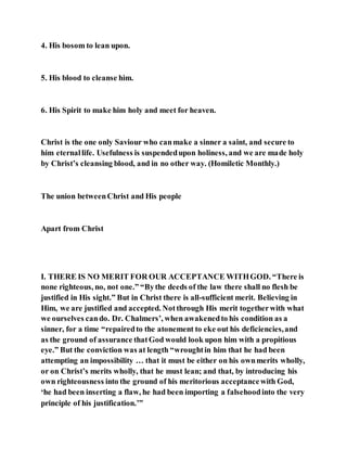 4. His bosom to lean upon.
5. His blood to cleanse him.
6. His Spirit to make him holy and meet for heaven.
Christ is the one only Saviour who canmake a sinner a saint, and secure to
him eternallife. Usefulness is suspendedupon holiness, and we are made holy
by Christ’s cleansing blood, and in no other way. (Homiletic Monthly.)
The union betweenChrist and His people
Apart from Christ
I. THERE IS NO MERIT FOR OUR ACCEPTANCE WITHGOD. “There is
none righteous, no, not one.” “Bythe deeds of the law there shall no flesh be
justified in His sight.” But in Christ there is all-sufficient merit. Believing in
Him, we are justified and accepted. Notthrough His merit togetherwith what
we ourselves cando. Dr. Chalmers’, when awakenedto his condition as a
sinner, for a time “repairedto the atonement to eke out his deficiencies,and
as the ground of assurance thatGod would look upon him with a propitious
eye.” But the conviction was at length “wroughtin him that he had been
attempting an impossibility … that it must be either on his ownmerits wholly,
or on Christ’s merits wholly, that he must lean; and that, by introducing his
own righteousness into the ground of his meritorious acceptancewith God,
‘he had been inserting a flaw, he had been importing a falsehoodinto the very
principle of his justification.’”
 