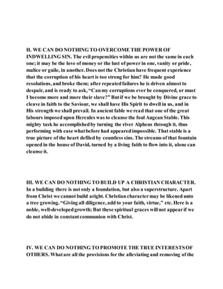 II. WE CAN DO NOTHING TO OVERCOME THE POWER OF
INDWELLING SIN. The evil propensities within us are not the same in each
one; it may be the love of money or the lust of power in one, vanity or pride,
malice or guile, in another. Does not the Christian have frequent experience
that the corruption of his heart is too strong for him? He made good
resolutions, and broke them; after repeatedfailures he is driven almost to
despair, and is ready to ask, “Canmy corruptions ever be conquered, or must
I become more and more their slave?” Butif we be brought by Divine grace to
cleave in faith to the Saviour, we shall have His Spirit to dwell in us, and in
His strength we shall prevail. In ancient fable we read that one of the great
labours imposed upon Hercules was to cleanse the foul Augean Stable. This
mighty task he accomplishedby turning the river Alpheus through it, thus
performing with ease whatbefore had appearedimpossible. That stable is a
true picture of the heart defiled by countless sins. The streams of that fountain
opened in the house of David, turned by a living faith to flow into it, alone can
cleanse it.
III. WE CAN DO NOTHING TO BUILD UP A CHRISTIAN CHARACTER.
In a building there is not only a foundation, but also a superstructure. Apart
from Christ we cannot build aright. Christian charactermay be likened unto
a tree growing. “Giving all diligence, add to your faith, virtue,” etc. Here is a
noble, well-developedgrowth; But these spiritual graces willnot appearif we
do not abide in constantcommunion with Christ.
IV. WE CAN DO NOTHING TO PROMOTE THE TRUE INTERESTSOF
OTHERS. Whatare all the provisions for the alleviating and removing of the
 