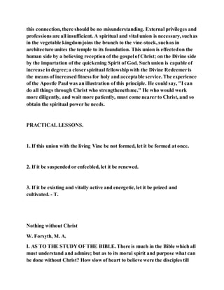 this connection, there should be no misunderstanding. External privileges and
professions are all insufficient. A spiritual and vital union is necessary, suchas
in the vegetable kingdomjoins the branch to the vine-stock, suchas in
architecture unites the temple to its foundation. This union is effectedon the
human side by a believing reception of the gospelof Christ; on the Divine side
by the impartation of the quickening Spirit of God. Such union is capable of
increase in degree;a closerspiritual fellowship with the Divine Redeemeris
the means of increasedfitness for holy and acceptable service. The experience
of the Apostle Paul was an illustration of this principle. He could say, "I can
do all things through Christ who strengthenethme." He who would work
more diligently, and wait more patiently, must come nearer to Christ, and so
obtain the spiritual power he needs.
PRACTICAL LESSONS.
1. If this union with the living Vine be not formed, let it be formed at once.
2. If it be suspended or enfeebled, let it be renewed.
3. If it be existing and vitally active and energetic, let it be prized and
cultivated. - T.
Nothing without Christ
W. Forsyth, M. A.
I. AS TO THE STUDY OF THE BIBLE. There is much in the Bible which all
must understand and admire; but as to its moral spirit and purpose what can
be done without Christ? How slow of heart to believe were the disciples till
 