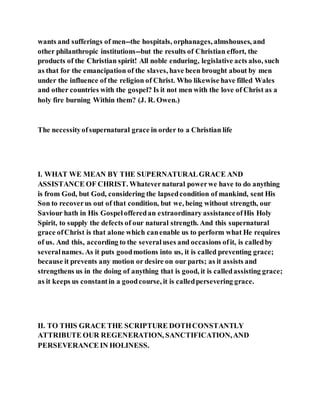 wants and sufferings of men--the hospitals, orphanages, almshouses, and
other philanthropic institutions--but the results of Christian effort, the
products of the Christian spirit! All noble enduring, legislative acts also, such
as that for the emancipation of the slaves, have been brought about by men
under the influence of the religion of Christ. Who likewise have filled Wales
and other countries with the gospel? Is it not men with the love of Christ as a
holy fire burning Within them? (J. R. Owen.)
The necessityofsupernatural grace in order to a Christian life
I. WHAT WE MEAN BY THE SUPERNATURALGRACE AND
ASSISTANCE OF CHRIST. Whatevernatural powerwe have to do anything
is from God, but God, considering the lapsedcondition of mankind, sent His
Son to recoverus out of that condition, but we, being without strength, our
Saviour hath in His Gospelofferedan extraordinary assistanceofHis Holy
Spirit, to supply the defects of our natural strength. And this supernatural
grace ofChrist is that alone which canenable us to perform what He requires
of us. And this, according to the severaluses and occasions ofit, is calledby
severalnames. As it puts goodmotions into us, it is called preventing grace;
because it prevents any motion or desire on our parts; as it assists and
strengthens us in the doing of anything that is good, it is calledassisting grace;
as it keeps us constantin a goodcourse, it is calledpersevering grace.
II. TO THIS GRACE THE SCRIPTURE DOTHCONSTANTLY
ATTRIBUTE OUR REGENERATION, SANCTIFICATION,AND
PERSEVERANCE IN HOLINESS.
 