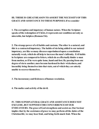 III. THERE IS GREAT REASON TO ASSERT THE NECESSITYOF THIS
GRACE AND ASSISTANCE TO THESE PURPOSES. If we consider
1. The corruption and impotency of human nature. When the Scripture
speaks ofthe redemption of Christ, it represents our condition not only as
miserable, but helpless (Romans 5:6).
2. The strange power of evil habits and customs. The other is a natural, and
this is a contractedimpotency. The habits of sin being added to our natural
impotency, are like so many diseasessuperinduced upon a constitution
naturally weak, which do all help to increase the man’s infirmity. Evil habits
in Scripture are compared to fetters, which do as effectually hinder a man
from motion, as if he were quite lame, hand and foot. By passing from one
degree of sin to another, men became hardened in their wickedness,and
insensibly bring themselves into that state, out of which they are utterly
unable to recoverthemselves.
3. The inconstancy and fickleness ofhuman resolution.
4. The malice and activity of the devil.
IV. THIS SUPERNATURAL GRACE AND ASSISTANCE DOES NOT
EXCLUDE, BUT SUPPOSESTHE CONCURRENCEOF OUR
ENDEAVOURS. The grace ofGod strengthens and assists us. Our Saviour
implies that by the assistance ofgrace we may perform all the duties of the
Christian life; we may bear fruit, and bring forth much fruit. When the
 