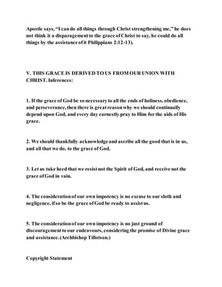 Apostle says, “I cando all things through Christ strengthening me,” he does
not think it a disparagementto the grace ofChrist to say, he could do all
things by the assistanceofit Philippians 2:12-13).
V. THIS GRACE IS DERIVED TO US FROM OUR UNION WITH
CHRIST. Inferences:
1. If the grace of God be so necessaryto all the ends of holiness, obedience,
and perseverance,then there is greatreasonwhy we should continually
depend upon God, and every day earnestly pray to Him for the aids of His
grace.
2. We should thankfully acknowledgeand ascribe all the good that is in us,
and all that we do, to the grace of God.
3. Let us take heed that we resistnot the Spirit of God, and receive not the
grace ofGod in vain.
4. The considerationof our own impotency is no excuse to our sloth and
negligence, ifso be the grace ofGod be ready to assistus.
5. The considerationof our own impotency is no just ground of
discouragementto our endeavours, considering the promise of Divine grace
and assistance.(Archbishop Tillotson.)
Copyright Statement
 