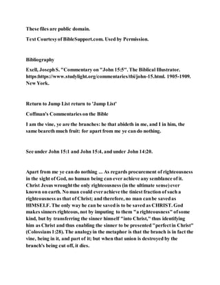 These files are public domain.
Text Courtesyof BibleSupport.com. Used by Permission.
Bibliography
Exell, JosephS. "Commentary on "John 15:5". The Biblical Illustrator.
https:https://www.studylight.org/commentaries/tbi/john-15.html. 1905-1909.
New York.
Return to Jump List return to 'Jump List'
Coffman's Commentaries on the Bible
I am the vine, ye are the branches: he that abideth in me, and I in him, the
same beareth much fruit: for apart from me ye can do nothing.
See under John 15:1 and John 15:4, and under John 14:20.
Apart from me ye can do nothing ... As regards procurement of righteousness
in the sight of God, no human being can ever achieve any semblance of it.
Christ Jesus wroughtthe only righteousness (in the ultimate sense)ever
known on earth. No man could everachieve the tiniest fraction of such a
righteousness as that of Christ; and therefore, no man canbe savedas
HIMSELF. The only way he can be saved is to be saved as CHRIST. God
makes sinners righteous, not by imputing to them "a righteousness" ofsome
kind, but by transferring the sinner himself "into Christ," thus identifying
him as Christ and thus enabling the sinner to be presented "perfectin Christ"
(Colossians1:28). The analogyin the metaphor is that the branch is in fact the
vine, being in it, and part of it; but when that union is destroyed by the
branch's being cut off, it dies.
 