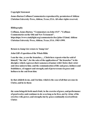 Copyright Statement
James Burton Coffman Commentaries reproduced by permission of Abilene
Christian University Press, Abilene, Texas, USA. All other rights reserved.
Bibliography
Coffman, James Burton. "Commentary on John 15:5". "Coffman
Commentaries on the Old and New Testament".
https:https://www.studylight.org/commentaries/bcc/john-15.html. Abilene
Christian University Press, Abilene, Texas, USA. 1983-1999.
Return to Jump List return to 'Jump List'
John Gill's Exposition of the Whole Bible
I am the vine, ye are the branches,.... Christhere repeats what he said of
himself, "the vine", for the sake of the application of "the branches" to his
disciples:which expressestheir sameness ofnature with Christ; their strict
and close union to him; and the communication of life and grace, holiness and
fruitfulness, of support and strength, and of perseverance in grace and
holiness to the end from him:
he that abideth in me, and I in him; which is the case ofall that are once in
Christ, and he in them:
the same bringeth forth much fruit; in the exercise ofgrace, and performance
of goodworks;and continues to do so as long as he lives, not by virtue of his
own free will, power, and strength, but by grace continually receivedfrom
Christ:
 