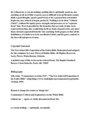 for without me ye can do nothing; nothing that is spiritually good;no, not
anything at all, be it little or great, easyor difficult to be performed; cannot
think a goodthought, speak a goodword, or do a goodaction; canneither
begin one, nor, when it is begun, perfectit. Nothing is to be done "without
Christ"; without his Spirit, grace, strength, and presence;or as "separate
from" him. Were it possible for the branches that are truly in him, to be
removed from him, they could bring forth no fruits of goodworks, any more
than a branch separatedfrom the vine canbring forth grapes;so that all the
fruitfulness of a believer is to be ascribedto Christ, and his grace, andnot to
the free will and powerof man.
Copyright Statement
The New John Gill's Exposition of the Entire Bible Modernisedand adapted
for the computer by Larry Pierce of Online Bible. All Rightes Reserved,
Larry Pierce, Winterbourne, Ontario.
A printed copy of this work can be ordered from: The Baptist Standard
Bearer, 1 Iron Oaks Dr, Paris, AR, 72855
Bibliography
Gill, John. "Commentary on John 15:5". "The New John Gill Exposition of
the Entire Bible". https:https://www.studylight.org/commentaries/geb/john-
15.html. 1999.
Return to Jump List return to 'Jump List'
Commentary Critical and Explanatory on the Whole Bible
without me — apart, or vitally disconnectedfrom Me.
ye can do nothing — spiritually, acceptably.
 