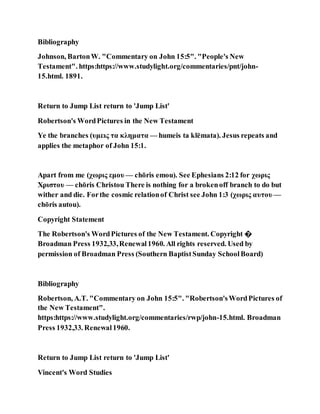 Bibliography
Johnson, BartonW. "Commentary on John 15:5". "People's New
Testament". https:https://www.studylight.org/commentaries/pnt/john-
15.html. 1891.
Return to Jump List return to 'Jump List'
Robertson's WordPictures in the New Testament
Ye the branches (υμεις τα κληματα — humeis ta klēmata). Jesus repeats and
applies the metaphor of John 15:1.
Apart from me (χωρις εμου — chōris emou). See Ephesians 2:12 for χωρις
Χριστου — chōris Christou There is nothing for a brokenoff branch to do but
wither and die. Forthe cosmic relationof Christ see John 1:3 (χωρις αυτου —
chōris autou).
Copyright Statement
The Robertson's WordPictures of the New Testament. Copyright �
Broadman Press 1932,33,Renewal1960. All rights reserved. Used by
permission of Broadman Press (Southern BaptistSunday SchoolBoard)
Bibliography
Robertson, A.T. "Commentary on John 15:5". "Robertson'sWordPictures of
the New Testament".
https:https://www.studylight.org/commentaries/rwp/john-15.html. Broadman
Press 1932,33. Renewal1960.
Return to Jump List return to 'Jump List'
Vincent's Word Studies
 