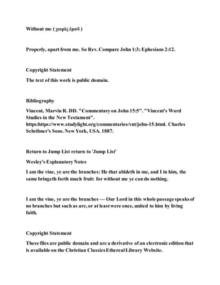 Without me ( χωρὶς ἐμοῦ )
Properly, apart from me. So Rev. Compare John 1:3; Ephesians 2:12.
Copyright Statement
The text of this work is public domain.
Bibliography
Vincent, Marvin R. DD. "Commentaryon John 15:5". "Vincent's Word
Studies in the New Testament".
https:https://www.studylight.org/commentaries/vnt/john-15.html. Charles
Schribner's Sons. New York, USA. 1887.
Return to Jump List return to 'Jump List'
Wesley's ExplanatoryNotes
I am the vine, ye are the branches: He that abideth in me, and I in him, the
same bringeth forth much fruit: for without me ye can do nothing.
I am the vine, ye are the branches — Our Lord in this whole passagespeaksof
no branches but such as are, or at leastwere once, united to him by living
faith.
Copyright Statement
These files are public domain and are a derivative of an electronic edition that
is available on the Christian ClassicsEtherealLibrary Website.
 