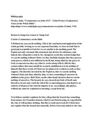 Bibliography
Wesley, John. "Commentary on John 15:5". "JohnWesley's Explanatory
Notes on the Whole Bible".
https:https://www.studylight.org/commentaries/wen/john-15.html. 1765.
Return to Jump List return to 'Jump List'
Calvin's Commentary on the Bible
5.Without me you can do nothing. This is the conclusionand application of the
whole parable. So long as we are separate from him, we bear no fruit that is
goodand acceptable to God, for we are unable to do anything good. The
Papists not only extenuate this statement, but destroy its substance, and,
indeed, they altogetherevade it; for, though in words they acknowledge that
we can do nothing without Christ, yet they foolishly imagine that they possess
some power, which is not sufficient in itself, but, being aided by the grace of
God, co-operates(as they say,)that is, works along with it; (80) for they
cannot endure that man should be so much annihilated as to do nothing of
himself. But these words of Christ are too plain to be evaded so easily as they
suppose. The doctrine invented by the Papists is, that we can do nothing
without Christ, but that, aided by him, we have something of ourselves in
addition to his grace. ButChrist, on the other hand, declares thatwe can do
nothing of ourselves. The branch, he says, bearethnot fruit of itself; and,
therefore, he not only extols the aid of his co-operating grace, but deprives us
entirely of all power but what he imparts to us. Accordingly, this phrase,
without me, must be explained as meaning, except from me.
Next follows another sophism; for they allege that the branch has something
from nature, for if another branch, which is not fruit-bearing, be engraftedin
the vine, it will produce nothing. But this is easilyanswered;for Christ does
not explain what the branch has naturally, before it become united to the vine,
 