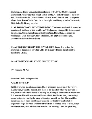 Christ openedtheir understandings (Luke 24:48). Of the Old Testament
Christ said, "They are they which testify of Me." The first words of the New
are, "The Book of the Generations of Jesus Christ;" and its last, "The grace
of our Lord Jesus Christ," etc. He is the Alpha and Omega, and of the whole
Bible John 20:31 may be said.
II. AS TO RECONCILIATION WITHGOD. That man needs this is not to be
questioned; but how is it to be effected? Godcannot change;His laws cannot
be set aside. Sin is eternal separationfrom God. How, then, canman be
reconciled? Only through Christ (Romans 3:19-25;Colossians 1:21;2
Corinthians 5:19: Romans 5:11).
III. AS TO PROGRESSIN THE DIVINE LIFE. From first to lastthe
Christian is dependent on Christ. His life is derived from, developedby,
devoted to Christ.
IV. AS TO SUCCESS IN EVANGELISTIC WORK.
(W. Forsyth, M. A.)
None but Christ indispensable
A. K. H. Boyd, D. D.
In this world no man is necessary. There are many men who, if they were
takenaway, would be missed. But there is no man but what we may sayof
him, that useful and valuable as he may be, we might come to do without him.
It is a truth this which we do not like to admit. We like to fancy that things
would not go on exactlythe same without us as with us. But this world has
never seenmore than one Being who could say that it was absolutely
impossible to go on when separatedfrom Him. The little child fancied, when
its mother died, that without her it could "do nothing;" but the grownup,
 