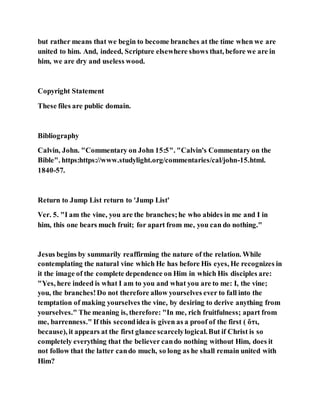 but rather means that we begin to become branches at the time when we are
united to him. And, indeed, Scripture elsewhere shows that, before we are in
him, we are dry and useless wood.
Copyright Statement
These files are public domain.
Bibliography
Calvin, John. "Commentary on John 15:5". "Calvin's Commentary on the
Bible". https:https://www.studylight.org/commentaries/cal/john-15.html.
1840-57.
Return to Jump List return to 'Jump List'
Ver. 5. "I am the vine, you are the branches;he who abides in me and I in
him, this one bears much fruit; for apart from me, you can do nothing."
Jesus begins by summarily reaffirming the nature of the relation. While
contemplating the natural vine which He has before His eyes, He recognizes in
it the image of the complete dependence on Him in which His disciples are:
"Yes, here indeed is what I am to you and what you are to me: I, the vine;
you, the branches!Do not therefore allow yourselves ever to fall into the
temptation of making yourselves the vine, by desiring to derive anything from
yourselves." The meaning is, therefore: "In me, rich fruitfulness; apart from
me, barrenness." If this secondidea is given as a proof of the first ( ὅτι,
because), it appears at the first glance scarcelylogical.But if Christ is so
completely everything that the believer cando nothing without Him, does it
not follow that the latter cando much, so long as he shall remain united with
Him?
 