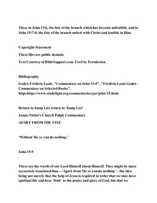 Then, in John 15:6, the fate of the branch which has become unfruitful, and in
John 15:7-8, the fate of the branch united with Christ and fruitful in Him.
Copyright Statement
These files are public domain.
Text Courtesyof BibleSupport.com. Used by Permission.
Bibliography
Godet, Frédéric Louis. "Commentary on John 15:5". "Frédéric Louis Godet -
Commentary on SelectedBooks".
https:https://www.studylight.org/commentaries/gsc/john-15.html.
Return to Jump List return to 'Jump List'
James Nisbet's Church Pulpit Commentary
APART FROM THE VINE
‘Without Me ye can do nothing.’
John 15:5
These are the words of our Lord Himself about Himself. They might be more
accuratelytranslatedthus—‘Apart from Me ye cando nothing’—the idea
being not merely that the help of Jesus is required in order that we may have
spiritual life and bear ‘fruit’ to the praise and glory of God, but that we
 