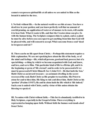 cannot even possess spirituallife at all unless we are united to Him as the
branch is united to the tree.
I. No fruit without life.—In the natural world we see this at once. You have a
dead tree in your garden; and you know perfectly well that no amount of
careful pruning, no application of wateror of manure to its roots, will enable
it to bear fruit. What it wants is life, and that the Creatoralone can give. So
with the human being. The Scripture compares him to a plant, and as a plant
he must be alive before you can expectto get anything from him that God will
be pleasedwith, and will consentto accept. What cancome from a soul ‘dead
in trespassesand sin’?
II. There can be no life apart from Christ.—Perhaps this statement requires a
little explanation. We are not speaking here about the life of the body, or of
the mind and feelings—life, whichall persons, goodand bad, possess;but of a
specialthing—a thing by which we become acquainted with God, and know,
and love, and serve Him. This particular kind of life is a Divine gift, and it is
the beginning or germ of ‘life eternal’; and in order to be possessedofit we
must be possessedofChrist Himself. See 1 John 5:12—He that hath the Son.’
Hath Christ as an inward treasure—as aninmate dwelling in the secret
recessesofthe soul. Hath Christ as His prophet to teachhim. His Priest to
atone for and to bless him. His King to rule and direct him. Hath Christ as his
‘portion’ (Psalms 119:57). He and he alone hath the life which is ‘life indeed.’
Such a one is united with Christ, and by virtue of this union obtains the
blessing we speak of.
III. No union with Christ without faith.—This fact is abundantly testified to in
Holy Scripture, especiallyin the Gospelof John. There everything is
representedas hanging upon faith. Without faith the human soulstands aloof
from Christ.
 