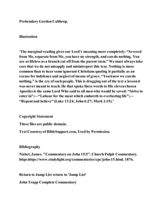 Prebendary Gordon Calthrop.
Illustration
‘The marginal reading gives our Lord’s meaning more completely: “Severed
from Me, separate from Me, you have no strength, and can do nothing. You
are as lifeless as a branch cut off from the parent stem.” We must always take
care that we do not misapply and misinterpret this text. Nothing is more
common than to hear some ignorant Christians quoting it partially as an
excuse for indolence and neglectof means of grace. “Youknow we cando
nothing,” is the cry of such people. This is dragging out of the text a lessonit
was never meant to teach. He that spoke these words to His elevenchosen
Apostles is the same Lord Who said to all men who would be saved: “Strive to
enter in”;—“Labour for the meat which endureth to everlasting life”;—
“Repentand believe” (Luke 13:24; John 6:27; Mark 1:15).’
Copyright Statement
These files are public domain.
Text Courtesyof BibleSupport.com. Used by Permission.
Bibliography
Nisbet, James. "Commentaryon John 15:5". Church Pulpit Commentary.
https:https://www.studylight.org/commentaries/cpc/john-15.html. 1876.
Return to Jump List return to 'Jump List'
John Trapp Complete Commentary
 