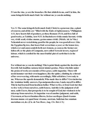 5 I am the vine, ye are the branches: He that abideth in me, and I in him, the
same bringeth forth much fruit: for without me ye can do nothing.
Ver. 5. The same bringeth forth much fruit] Christ is a generous vine, a plant
of renown; and all his are "filled with the fruits of righteousness,"Philippians
1:11, have hearts full of goodness,as those Romans 15:14, and lives full of
goodworks, as Tabitha, Acts 9:33. In Bucholcero vivida omnia fuerunt; vivida
vox, vividi oculi, vividae manus, gestus omnes vividi. (Melch. Ad. in Vita.)
Nehemiah never resteddoing goodfor his people;he was goodall over. Like
the Egyptian fig tree, that bears fruit seventimes a year; or the lemon tree,
which ever and anon sendeth forth new lemons, as soonas the former are
fallen off; or the plain of Campania, now called Terra de lavoro, regionof
labour, which is extolled for the most fruitful plat of earth that is in the
universe.
For without me ye can do nothing] This is point blank againstthe doctrine of
freewill. Sub laudibus naturae latent inimici gratiae, Those who hide under
the praise of works are enemies of free grace, saithAugustine. These will
needs hammer out their own happiness, like the spider, climbing by a thread
of her own weaving, with motto accordingly, Mihi solidebeo. I owe only to
me. Whereas the apostle demandeth, Who made thee to differ? Grevinchovius
the Arminian boldly answers, Egomeipsum discerno, I make myself to differ.
This he had learned from heathens belike: What we live, is from God; but that
we live well, is from ourselves, saithSeneca. And this is the judgment of all
men, saith Cicero, that prosperity is to be sought of God, but wisdom is to be
takenup from ourselves. StAugustine was of another judgment, and saith,
Ciceronem, ut facerethomines liberos, fecisse sacrilegos. Quodvivamus
deorum munus est;quod bone vivamus, nostrum. Iudicium hoc omnium
mortalium est, &c. (Cic. de Nat. Deor.;Aug. Civ. Dei. l. 5.)
 