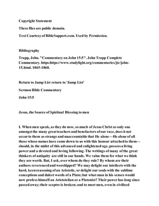 Copyright Statement
These files are public domain.
Text Courtesyof BibleSupport.com. Used by Permission.
Bibliography
Trapp, John. "Commentary on John 15:5". John Trapp Complete
Commentary. https:https://www.studylight.org/commentaries/jtc/john-
15.html. 1865-1868.
Return to Jump List return to 'Jump List'
Sermon Bible Commentary
John 15:5
Jesus, the Source of Spiritual Blessing to men
I. When men speak, as they do now, so much of Jesus Christ as only one
amongstthe many greatteachers and benefactors ofour race, does it not
occurto them as strange and unaccountable that He alone—He alone of all
those whose names have come down to us with this honour attachedto them—
should, in the midst of this advanced and enlightened age, possessa living
powerand a devoted and loving following. The writings of many of the great
thinkers of antiquity are still in our hands. We value them for what we think
they are worth. But, I ask, overwhom do they rule? By whom are their
authors reverencedand worshipped? We may delight our intellects with the
hard, keenreasoning ofan Aristotle, or delight our souls with the sublime
conceptions and dulcet words of a Plato;but what man in his senses would
now profess himself an Aristotelian or a Platonist? Their powerhas long since
passedaway;their sceptre is broken; and to most men, even in civilised
 