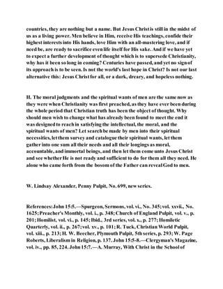 countries, they are nothing but a name. But Jesus Christis still in the midst of
us as a living power. Men believe in Him, receive His teachings, confide their
highest interests into His hands, love Him with an all-mastering love, and if
need be, are ready to sacrifice evenlife itself for His sake. And if we have yet
to expect a further development of thought which is to supersede Christianity,
why has it been so long in coming? Centuries have passed, and yet no signof
its approach is to be seen. Is not the world's last hope in Christ? Is not our last
alternative this: Jesus Christfor all, or a dark, dreary, and hopeless nothing.
II. The moral judgments and the spiritual wants of men are the same now as
they were when Christianity was first preached, as they have ever been during
the whole period that Christian truth has been the object of thought. Why
should men wish to change what has already been found to meet the end it
was designedto reachin satisfying the intellectual, the moral, and the
spiritual wants of men? Let searchbe made by men into their spiritual
necessities, letthem survey and catalogue their spiritual wants, let them
gather into one sum all their needs and all their longings as moral,
accountable, and immortal beings, and then let them come unto Jesus Christ
and see whetherHe is not ready and sufficient to do for them all they need. He
alone who came forth from the bosom of the Father can revealGod to men.
W. Lindsay Alexander, Penny Pulpit, No. 699, new series.
References:John 15:5.—Spurgeon, Sermons, vol. vi., No. 345;vol. xxvii., No.
1625;Preacher's Monthly, vol. i., p. 348;Church of England Pulpit, vol. v., p.
201;Homilist, vol. vi., p. 145;Ibid., 3rd series, vol. x., p. 277;Homiletic
Quarterly, vol. ii., p. 267;vol. xv., p. 101;R. Tuck, Christian World Pulpit,
vol. xiii., p. 213;H. W. Beecher, Plymouth Pulpit, 5th series, p. 293;W. Page
Roberts, Liberalism in Religion, p. 137. John 15:5-8.—Clergyman's Magazine,
vol. iv., pp. 85, 224. John15:7.—A. Murray, With Christ in the Schoolof
 