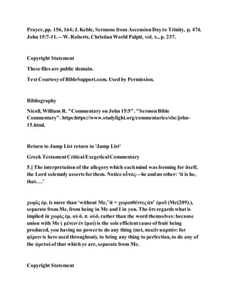 Prayer, pp. 156, 164;J. Keble, Sermons from AscensionDayto Trinity, p. 474.
John 15:7-11.—W. Roberts, ChristianWorld Pulpit, vol. x., p. 237.
Copyright Statement
These files are public domain.
Text Courtesyof BibleSupport.com. Used by Permission.
Bibliography
Nicoll, William R. "Commentary on John 15:5". "SermonBible
Commentary". https:https://www.studylight.org/commentaries/sbc/john-
15.html.
Return to Jump List return to 'Jump List'
Greek TestamentCriticalExegeticalCommentary
5.] The interpretation of the allegorywhich eachmind was forming for itself,
the Lord solemnly asserts forthem. Notice οὗτος—he andno other: ‘it is he,
that.…’
χωρὶς ἐμ. is more than ‘without Me,’it = χωρισθέντες ἀπʼ ἐμοῦ (Me(209).),
separate from Me, from being in Me and I in you. The ὅτι regards what is
implied in χωρὶς ἐμ. οὐ δ. π. οὐδ. rather than the word themselves:because
union with Me ( μένειν ἐν ἐμοί) is the sole efficientcause of fruit being
produced, you having no powerto do any thing (not, ποιεῖν καρπόν: for
φέρειν is here used throughout), to bring any thing to perfection, to do any of
the ἀρεταί of that which ye are, separate from Me.
Copyright Statement
 