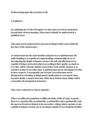 In discoursing upon this assertion, I will,
I. Explain it—
In explaining the words of Scripture we must take care not to strain them
beyond their obvious meaning. These must evidently be understood in a
qualified sense:
They must not be understood in reference to things which come within the
province of the natural man—
[A natural man has the same faculties and powers as a spiritual man: his
understanding is as capable of comprehending common subjects, or of
investigating the depths of human sciences:his will and affections are as
capable of being exercisedon objects according to their quality, as much as
ever they will be when he shall be convertedto God: and his memory is as
retentive as that of any other man. A spiritual man has no advantage over him
in these respects. Consequently, our Saviour’s assertionmust not be
interpreted as extending to things purely intellectual, or even moral: since,
beyond a doubt, a natural man may either do or forbearmany things which
come under the designationof morals.]
They refer exclusively to what is spiritual—
[There are different gradations or different kinds, of life, if I may so speak:
there is a vegetative life, an animal life, a rational life, and a spiritual life: and
the powers of eachare limited to its own order: a thing which vegetates, is not
capable of animal exertion; nor is an animal capable of exercising the faculties
 