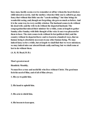 busy man, hardly seems everto remember at all her whom the heart-broken
child missed so sorely. And the mother, when her little one is calledto go, may
fancy that without that little one she "cando nothing;" but time brings its
wonderful easing, and, though not forgetting, she gets on much as before. And
it is the same way in every earthly relation. The husband comes to do without
his dead wife; and the wife to do without the departed husband. The
congregationthat missed their minister for a while, come at length to gather
Sunday after Sunday with little thought of the voice it once was pleasantfor
them to hear. The state comes to do without its lost political chief, and the
country without its departed hero: and we learn in a hundred ways, that no
human being is absolutely necessaryto any other human being. We may
indeed fancy so for a while, but at length we shall find that we were mistaken;
we may indeed miss our absentfriends sadly and long; but we shall come at
last to do without them.
(A. K. H. Boyd, D. D.)
Man's greatestneed
Homiletic Monthly.
No man lives a true and useful life who lives without Christ. The goodman
feels his need of Him, and of all of Him always.
1. His eye to guide him.
2. His hand to uphold him.
3. His arm to shield him.
4. His bosom to lean upon.
 