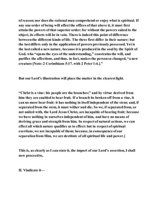 of reason;nor does the rational man comprehend or enjoy what is spiritual. If
any one order of being will affectthe offices ofthat above it, it must first
attain the powers of that superior order: for without the powers suited to the
object, its efforts will be in vain. There is indeed this point of difference
betweenthe different kinds of life. The three first differ in their nature: but
the lastdiffers only in the applicationof powers previously possessed. Yet is
the lastcalled a new nature, because it is produced in the soul by the Spirit of
God, who “opens the eyes of the understanding,” constrains the will, and
purifies the affections, and thus, in fact, makes the personso changed, “a new
creature [Note:2 Corinthians 5:17. with 2 Peter1:4.].”
But our Lord’s illustration will place the matter in the clearestlight.
“Christ is a vine: his people are the branches;” and by virtue derived from
him they are enabled to bear fruit. If a branch be broken off from a vine, it
can no more bear fruit: it has nothing in itself independent of the stem; and, if
separatedfrom the stem, it must wither and die. So we, if separatedfrom, or
not united with, the Lord Jesus Christ, are incapable of bearing fruit; because
we have nothing in ourselves independent of him, and have no means of
deriving grace and strength from him. In respectof natural actions, we can
effectall which nature qualifies us to effect: but in respectofspiritual
exertions, we are incapable of them; because, in consequenceofour
separationfrom Him, we are destitute of all spiritual life and power.]
This is, as clearly as I can state it, the import of our Lord’s assertion, I shall
now proceedto,
II. Vindicate it—
 