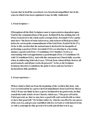 I grant, that in itself the assertionis very broad and unqualified: but in the
sense in which it has been explained, it may be fully vindicated:
1. From Scripture—
[Throughout all the Holy Scriptures man is representedas dependent upon
God for the communications of his grace. In himself he has nothing but evil
[Note:Genesis 6:5.]: his whole soul is corrupt [Note:Jeremiah17:9.]: and he
must have “the heart of stone takenaway, and an heart of flesh given him,”
before he can keepthe commandments of his God [Note:Ezekiel36:26-27.].
So far is this carried, that the natural man is declared to be incapable of
performing a goodact [Note:Jeremiah13:23.], or uttering in a becoming
manner a goodword [Note: 1 Corinthians 12:3. Matthew 12:34.], or
entertaining with real approbation a goodthought [Note: 2 Corinthians 3:5.
with 2 Corinthians 8:16.]. And with this statement our Church fully accords,
when, in addressing Jehovah, it says, “O God, from whom all holy desires, all
goodcounsels, and all just works do proceed.” As far as the Scripture
testimony therefore is admitted, the point is clear;and our Saviour’s
declarationis fully justified.]
2. From experience—
[Where shall we find one from the beginning of the world to this hour, who
ever servedGod but by a power derived immediately from God [Note:Hosea
14:8.]? If any one think he have a power in himself to do goodworks, let him
consult the tenth Article of our Church, which says, “The grace ofGod by
Christ prevents us, that we may have a goodwill; and workethwith us when
we have that goodwill.” Or let him rather try what he can effectby any power
of his own. Go, and get your soul filled with love to God; or with hatred of sin;
or with a contempt for this present evil world and all that is in it: go,
 