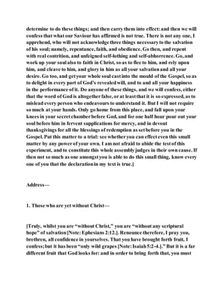determine to do these things; and then carry them into effect:and then we will
confess that what our Saviour has affirmed is not true. There is not any one, I
apprehend, who will not acknowledgethree things necessaryto the salvation
of his soul; namely, repentance, faith, and obedience. Go then, and repent
with real contrition, and unfeigned self-lothing and self-abhorrence. Go, and
work up your soulalso to faith in Christ, so as to flee to him, and rely upon
him, and cleave to him, and glory in him as all your salvationand all your
desire. Go too, and getyour whole soul castinto the mould of the Gospel, so as
to delight in every part of God’s revealedwill, and to and all your happiness
in the performance of it. Do anyone of these things, and we will confess, either
that the word of God is altogetherfalse, orat leastthat it is so expressed, as to
mislead every person who endeavours to understand it. But I will not require
so much at your hands. Only go home from this place, and fall upon your
knees in your secretchamberbefore God, and for one half hour pour out your
soul before him in fervent supplications for mercy, and in devout
thanksgivings for all the blessings of redemption as setbefore you in the
Gospel. Put this matter to a trial: see whetheryou can effecteven this small
matter by any powerof your own. I am not afraid to abide the testof this
experiment, and to constitute this whole assemblyjudges in their own cause. If
then not so much as one amongstyou is able to do this small thing, know every
one of you that the declarationin my text is true.]
Address—
1. Those who are yet without Christ—
[Truly, whilst you are “without Christ,” you are “without any scriptural
hope” of salvation[Note:Ephesians 2:12.]. Renounce therefore, I pray you,
brethren, all confidence in yourselves. That you have brought forth fruit, I
confess;but it has been “only wild grapes [Note:Isaiah5:2-4.].” But it is a far
different fruit that God looks for: and in order to bring forth that, you must
 