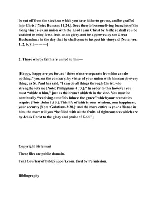 be cut off from the stock on which you have hitherto grown, and be graffed
into Christ [Note: Romans 11:24.]. Seek then to become living branches of the
living vine: seek an union with the Lord Jesus Christby faith: so shall you be
enabled to bring forth fruit to his glory, and be approved by the Great
Husbandman in the day that he shall come to inspecthis vineyard [Note: ver.
1, 2, 6, 8.] — — —]
2. Those who by faith are united to him—
[Happy, happy are ye: for, as “those who are separate from him cando
nothing,” you, on the contrary, by virtue of your union with him can do every
thing; as St. Paul has said, “I can do all things through Christ, who
strengtheneth me [Note: Philippians 4:13.].” In order to this howeveryou
must “abide in him,” just as the branch abideth in the vine. You must be
continually “receiving out of his fulness the grace” whichyour necessities
require [Note:John 1:16.]. This life of faith is your wisdom, your happiness,
your security [Note:Galatians 2:20.]: and the more entire is your affiance in
him, the more will you “be filled with all the fruits of righteousness whichare
by Jesus Christ to the glory and praise of God.”]
Copyright Statement
These files are public domain.
Text Courtesyof BibleSupport.com. Used by Permission.
Bibliography
 